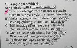 18. Aşağıdaki beyitlerin
hangisinde redif kullanılmamıştır?
A) Yine sen istediğin yerde gezersin güzelim
Cismimi yok yere yolunda hemen hâk ederim
B) Yoklamazsın hiç var mı dilde dâğın yâresin
Böyle mi gozler güzeller âşık-ı biçaresin
C) Tûtî-i mucize gayem ne desem lâf değil
Çarh ile söyleşemem âyînesi sâf değil
D) Görse hüsnün olur elbette her âdem âşık
Nice olmasın o mebpâreye âlem âşık
E) Pehlevandur kendű nefsin öldüren
Ar degüldür düşmenini güldüren