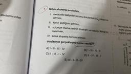 an
atardamarından
er
200
7. Soluk alışverişi sırasında;
metabolik faaliyetler sonucu dokulardaki CO₂ miktarının
artması,
2
IV. soluk alışveriş hızının artması
olaylarının gerçekleşme sırası nasıldır?
A) I-II-III-IV
C) II-III-I-IV
11. Bir insanda, far
II. kanın asitliğinin artması,
doyma yüzdes
III. solunum merkezlerinin diyafram ve kaburga kaslarını tok değişimi grafik
uyarması,
R
100
E) III - I-II-IV
B)
I-III-IV-11
D) II - IV - III - I
rden
hastalıklarından
A) Amfizem
D)
Hemoglobinin O,
ye
doygunluk yüzdesi (%)
80
60
20