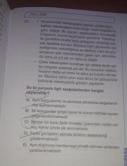 le
3.
29.
TYT/TÜR
●
Yeryüzündeki teleskoplarla yapılan gözlemlerin
kalitesi, teleskopların bulunduğu ortam koşullarına
göre değişir. Bu durum, teleskopların kurulacağı
bölgelerin özenle seçilmesini gerektirir. Teleskop-
lar genellikle etrafta fazla yerleşimin olmadığı yük-
sek tepelere kurulur. Böylece hem gözlemler ışık
kirliliğinden olabildiğince az etkilenir hem de göz-
lemlenen gök cisimlerinden gelen ışık, atmosfer-
de daha az yol alır ve daha az dağılır.
Çöller, teleskopların kurulması için sıklıkla tercih edi-
len bölgeler arasında yer alır. Bu durumun nedeni,
havanın daha az nemli ve daha az bulutlu olması-
dır. Böylece daha uzun süre temiz bir gökyüzüne
bakılarak teleskoplarla gözlem yapılabilir.
Bu iki parçayla ilgili aşağıdakilerden hangisi
söylenebilir?
A) Aynı konu olumlu ve olumsuz yönleriyle değerlendi-
rilip açıklanmaktadır.
B) Bir konuya dair çelişki içeren iki durum bilimsel açıdan
değerlendirilmektedir.
C) Benzer bir konu farklı örnekler üzerinden neden-so-
nuç ilişkisi içinde ele alınmaktadır.
D) Farklı görüşlerin aslında birbirini desteklediği
gösterilmektedir.
E) Aynı düşünceyi kanıtlamaya yönelik bilimsel verilerden
yararlanılmaktadır.
SUPARA