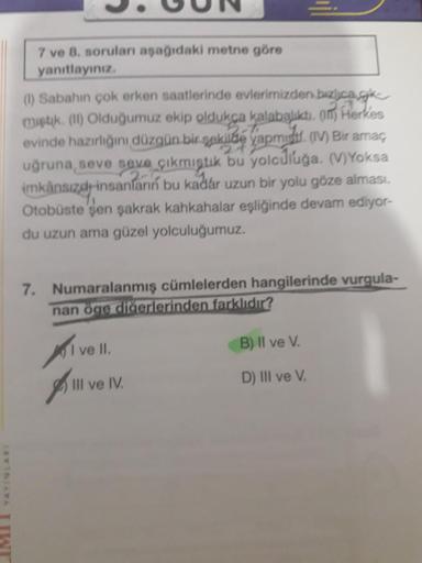 7 ve 8. soruları aşağıdaki metne göre
yanıtlayınız.
(1) Sabahın çok erken saatlerinde evlerimizden bizica.k
miştik. (II) Olduğumuz ekip oldukça kalabalıktı. (1) Herkes
evinde hazırlığını düzgün bir şekilde yapmid. (IV) Bir amaç
uğruna, seve seve çıkmıştık 