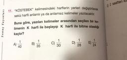 Sonuç Yayınları
11. "KÖSTEBEK" kelimesindeki harflerin yerleri değiştirilerek
sekiz harfli anlamlı ya da anlamsız kelimeler yazılacaktır.
Buna göre, yazılan kelimeler arasından seçilen bir ke-
limenin K harfi ile başlayıp K harfi ile bitme olasılığı
kaçtır?
A)
40
B)
35
C)
30
D)
28
24
E 2 saatten Kl