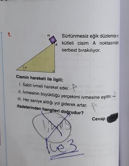 1.
a
m
A
Sürtünmesiz eğik düzlemde m
kütleli cisim A noktasından
serbest bırakılıyor.
Cismin hareketi ile ilgili;
1. Sabit ivmeli hareket eder.
II. İvmesinin büyüklüğü yerçekimi ivmesine eşittir.-
III. Her saniye aldığı yol giderek artar.
ifadelerinden hangileri doğrudur?
ve 3
Cevap
Tve