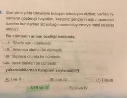 4. Son yirmi yıldır izleyiciyle buluşan televizyon dizileri; varlıklı in-
sanların gösterişli hayatları, kaygısız gençlerin aşk maceraları
üzerine kuruluyken siz sokağın sesini duyurmaya nasıl cesaret
ettiniz?
Bu cümlenin anlam özelliği hakkında,
I. Sözde soru cümlesidir.
II. Anlamca olumlu bir cümledir.
III. Biçimce olumlu bir cümledir.
IV. İstek belirten bir cümledir.
yukarıdakilerden hangileri söylenebilir?
A) I ve II
B) I ve IV
D) II ve III
E) III ve IV
C) I ve III