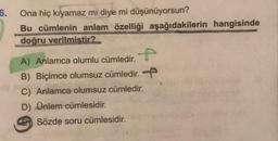 6.
Ona hiç kıyamaz mı diye mi düşünüyorsun?
Bu cümlenin anlam özelliği aşağıdakilerin hangisinde
doğru verilmiştir?
A) Anlamca olumlu cümledir.
B) Biçimce olumsuz cümledir.
C) Anlamca olumsuz cümledir.
D) Ünlem cümlesidir.
Sözde soru cümlesidir.