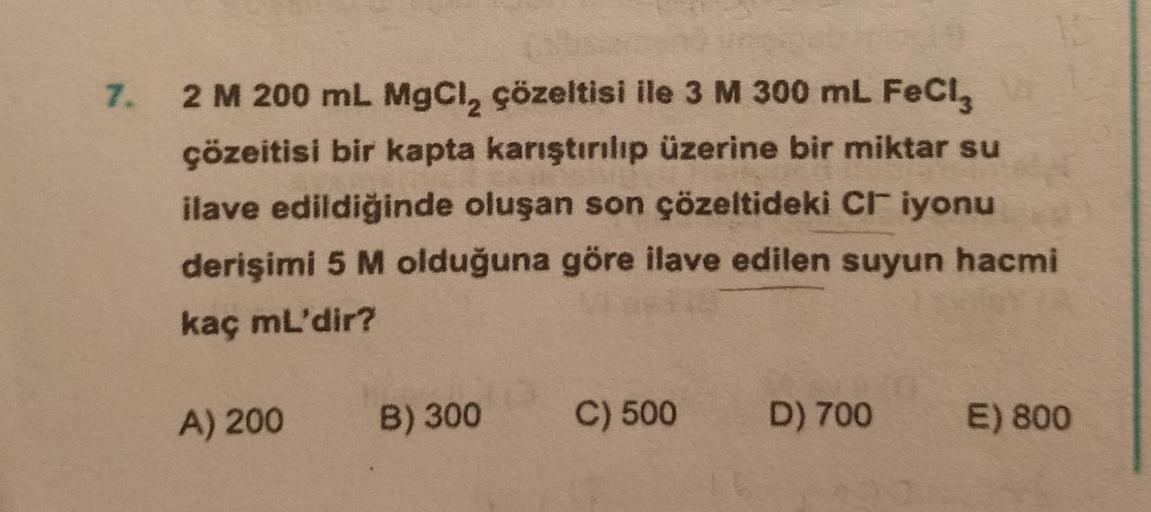 7. 2 M 200 mL MgCl₂ çözeltisi ile 3 M 300 mL FeCl3
çözeitisi bir kapta karıştırılıp üzerine bir miktar su
ilave edildiğinde oluşan son çözeltideki CI iyonu
derişimi 5 M olduğuna göre ilave edilen suyun hacmi
kaç mL'dir?
A) 200 B) 300
C) 500
D) 700
E) 800