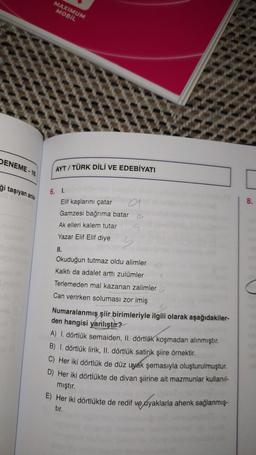 DENEME-16
ği taşıyan anla
MAXIMUM
MOBIL
AYT/TÜRK DİLİ VE EDEBİYATI
6. I.
Elif kaşlarını çatar
Gamzesi bağrıma batar
Ak elleri kalem tutar
Yazar Elif Elif diye
II.
a
91
Okuduğun tutmaz oldu alimler
Kalktı da adalet arttı zulümler
Terlemeden mal kazanan zalimler
Can verirken soluması zor imiş
Numaralanmış şiir birimleriyle ilgili olarak aşağıdakiler-
den hangisi yanlıştır?
A) 1. dörtlük semaiden, II. dörtlük koşmadan alınmıştır.
B) 1. dörtlük lirik, II. dörtlük satirik şiire örnektir.
C) Her iki dörtlük de düz uyak şemasıyla oluşturulmuştur.
D) Her iki dörtlükte de divan şiirine ait mazmunlar kullanıl-
mıştır.
E) Her iki dörtlükte de redif ve ayaklarla ahenk sağlanmış-
tır.
8.