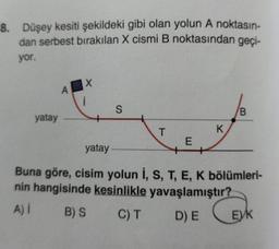 8. Düşey kesiti şekildeki gibi olan yolun A noktasın-
dan serbest bırakılan X cismi B noktasından geçi-
yor.
yatay
A
X
i
S
T
E
K
B
yatay
Buna göre, cisim yolun İ, S, T, E, K bölümleri-
nin hangisinde kesinlikle yavaşlamıştır?
A) I
B) S
C) T
D) E
EVK