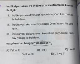 3. İndüksiyon akımı ve indüksiyon elektromotor kuvveti
ile ilgili,
1. İndüksiyon elektromotor kuvvetinin yönü Lenz Yasası
ile belirlenir.
II. İndüksiyon akımının büyüklüğü Ohm Yasası ile belir-
lenir.
III. İndüksiyon elektromotor kuvvetinin büyüklüğü Fara-
day Yasası ile belirlenir.
yargılarından hangileri doğrudur?
B) I ve II
A) Yalnız II
D) II ve III
C) I ve Ill
E) I, II ve III