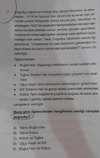 7.
Coğrafya öğretmeni Kenan Bey derste "Macellan ve arka-
daşları, 1519'da İspanya'dan okyanusa açılarak batı yö-
nünde sürekli ilerleyerek dünya turuna çıktı. Macellan ve
arkadaşları 1522'de seyahatini tamamladıklarında seyir def-
terine titizlikle aldıkl