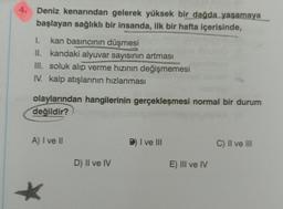 4.
Deniz kenarından gelerek yüksek bir dağda yaşamaya
başlayan sağlıklı bir insanda, ilk bir hafta içerisinde,
1.
kan basıncının düşmesi
II. kandaki alyuvar sayısının artması
III. soluk alıp verme hızının değişmemesi
IV. kalp atışlarının hızlanması
olaylarından hangilerinin gerçekleşmesi normal bir durum
değildir?
A) I ve II
D) II ve IV
B) I ve III
E) III ve IV
C) II ve III