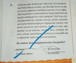 6.
Hollanda'daki Eindhoven Teknoloji Üniversitesin-
den Peter Baltus ve ekibi, yer altındaki temiz ve atık
su borusu ağlarının haritalanmasında ve bu ağlar-
daki kaçakların ve tıkanıklıkların tespit edilmesinde
faydalı olabilecek bir robot geliştirdi. Golf topu bü-
yüklüğündeki bu robotlar borular içinde yüzerken
veri toplamalarını sağlayan algılayıcılar içeriyor. Her
birinin içinde bir mikroişlemci, bir hafıza kartı, algı-
layıcılar ve pil bulunan robotlar sesi, sıcaklığı, ba-
sıncı, ivmeyi, konumlarını yönlerini ve manyetik ala-
nı algılamak üzere programlanabiliyor.
Bu metnin türü aşağıdakilerden hangisidir?
A) Fikra
C) Haber Metni
B) Deneme
D) Gunluk
3