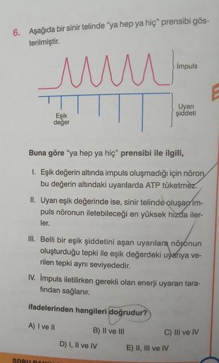 6. Aşağıda bir sinir telinde “ya hep ya hiç” prensibi gös-
terilmiştir.
www.
Eşik
değer
Buna göre "ya hep ya hiç" prensibi ile ilgili,
I. Eşik değerin altında impuls oluşmadığı için nöron
bu değerin altındaki uyarılarda ATP tüketmez.
SOBIRAN
impuls
II. Uya