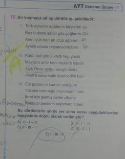 grudur.
10. Bir koşmaya ait üç dörtlük şu şekildedir:
1. Terk eyledim ağalarım beylerim
Boz bulanık seller gibi çağlarım
Anın içün ben ah idup ağlarım
Ayrılık oduna doyamadım ben
N YAYINLARI
AYT Deneme Sınavı - 1
II. Kaldı deli gönül kaldı hep yasta
Mevla'm erdir beni murada kasda
Âşık Ömer eydur sevgili dosta
Allah'a ısmarladık diyemedim ben
Pi
III. Ela gözlerine kurban olduğum
Yüzüne bakmağa doyamadım ben
İbret için gelmiş derler cihana
Atos Noktadır benlerin sayamadım ben
Bu dörtlüklerin şiirde yer alma sırası aşağıdakilerden
yny of hangisinde doğru olarak verilmiştir?
-index A) 111-1-11
C) ||- |||- |
E) I - III -
B) H - I - III
D) III-II-I