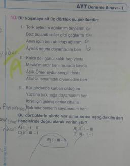 grudur.
10. Bir koşmaya ait üç dörtlük şu şekildedir:
1. Terk eyledim ağalarım beylerim
Boz bulanık seller gibi çağlarım
Anın içün ben ah idup ağlarım
Ayrılık oduna doyamadım ben
N YAYINLARI
AYT Deneme Sınavı - 1
II. Kaldı deli gönül kaldı hep yasta
Mevla'm erdir beni murada kasda
Âşık Ömer eydur sevgili dosta
Allah'a ısmarladık diyemedim ben
Pi
III. Ela gözlerine kurban olduğum
Yüzüne bakmağa doyamadım ben
İbret için gelmiş derler cihana
Atos Noktadır benlerin sayamadım ben
Bu dörtlüklerin şiirde yer alma sırası aşağıdakilerden
yny of hangisinde doğru olarak verilmiştir?
-index A) 111-1-11
C) ||- |||- |
E) I - III -
B) H - I - III
D) III-II-I