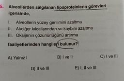 6. Alveollerden salgılanan lipoproteinlerin görevleri
içerisinde,
I.
Alveollerin yüzey gerilimini azaltma
II. Akciğer kılcallarından su kaybını azaltma
III. Oksijenin çözünürlüğünü artırma
faaliyetlerinden hangileri bulunur?
A) Yalnız I
D) II ve III
B) I ve II
E) I, II ve III
C) I ve III