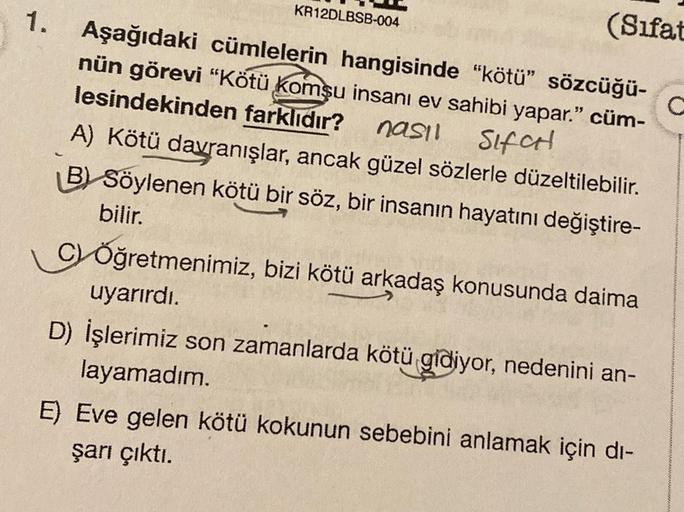 1.
KR12DLBSB-004
(Sifat
Aşağıdaki cümlelerin hangisinde "kötü" sözcüğü-
nün görevi "Kötü komşu insanı ev sahibi yapar." cüm-
lesindekinden farklıdır? nasıl
Sifat
A) Kötü davranışlar, ancak güzel sözlerle düzeltilebilir.
B) Söylenen kötü bir söz, bir insanı