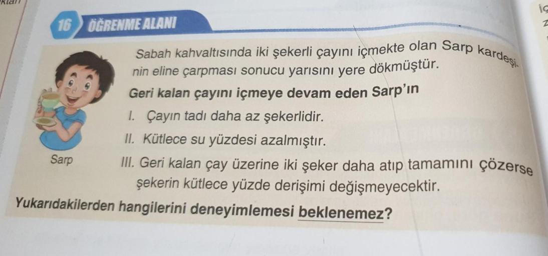 16 ÖĞRENME ALANI
Sarp
Sabah kahvaltısında iki şekerli çayını içmekte olan Sarp kardeşi
nin eline çarpması sonucu yarısını yere dökmüştür.
Geri kalan çayını içmeye devam eden Sarp'ın
1. Çayın tadı daha az şekerlidir.
II. Kütlece su yüzdesi azalmıştır.
III. 