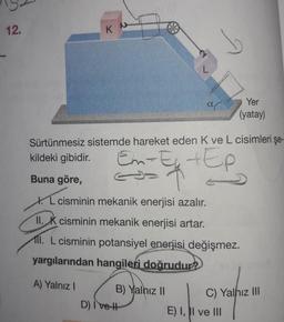 12.
K
L
B) Yalnız II
b
D) Ive H
ar
Sürtünmesiz sistemde hareket eden K ve L cisimleri şe-
kildeki gibidir.
Em-E₁
+Ep
Buna göre,
L cisminin mekanik enerjisi azalır.
11. K cisminin mekanik enerjisi artar.
11. L cisminin potansiyel enerjisi değişmez.
yargılarından hangileri doğrudur?
A) Yalnız I
Yer
(yatay)
C) Yalnız III
E) I, II ve III