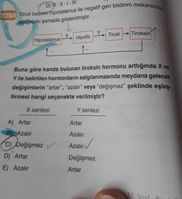 D) I-II-I-IV
TETRA Tiroit bezinin hipotalamus ile negatif geri bildirim mekanizmas
aşağıdaki şemada gösterilmiştir.
Hipotalamus
Hipofiz
A) Artar
B) Azalır
C) Değişmez
D) Artar
E) Azalır
in 1
Buna göre kanda bulunan tiroksin hormonu arttığında X ve
Y ile belirtilen hormonların salgılanmasında meydana gelecek
değişimlerin "artar", "azalır" veya "değişmez" şeklinde eşleş-
tirmesi hangi seçenekte verilmiştir?
X sentezi
Y sentezi
Artar
Azalır
Azalır
Değişmez
Artar
Tiroit Tiroksin
11. Sınıf Bi
4