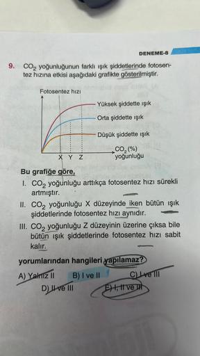 DENEME-8
9. CO₂ yoğunluğunun farklı ışık şiddetlerinde fotosen-
tez hızına etkisi aşağıdaki grafikte gösterilmiştir.
Fotosentez hızı
X Y Z
Yüksek şiddette ışık
Orta şiddette işık
Düşük şiddette ışık
CO₂(%)
yoğunluğu
Bu grafiğe göre,
I. CO₂ yoğunluğu arttık