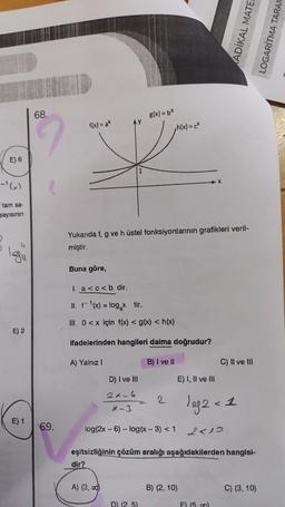 E) 6
-'(x)
tam sa-
sayısının
legu
E) 2
E) 1
68.
69.
f(x) = ax
Buna göre,
Yukarıda f, g ve hüstel fonksiyonlarının grafikleri veril-
miştir.
1. a<c< b dir.
II. f-¹(x) = log₂xtir.
III. 0<x için f(x) < g(x) < h(x)
ifadelerinden hangileri daima doğrudur?
A) Yalnız I
B) I ve II
dir?
D) I ve III
g(x) = bx
2x-6
*-3
A) (3, 0)
log(2x - 6) -log(x - 3) < 1
h(x) = c
2
D) (2.5)
E) I, II ve III
X
B) (2, 10)
eşitsizliğinin çözüm aralığı aşağıdakilerden hangisi-
leg2 < 1
ADIKAL MATER
C) II ve III
2<10
E) (5.00)
C) (3, 10)
LOGARITMA TARAM