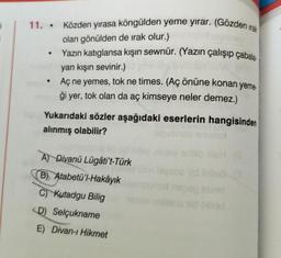 i
11. Közden yırasa köngülden yeme yırar. (Gözden irak
olan gönülden de irak olur.)
Yazın katıglansa kışın sewnür. (Yazın çalışıp çabala
yan kışın sevinir.)
• Aç ne yemes, tok ne times. (Aç önüne konan yeme-
ği yer, tok olan da aç kimseye neler demez.)
Yukarıdaki sözler aşağıdaki eserlerin hangisinden
alınmış olabilir?
A) Divanü Lügâti't-Türk
B) Atabetü'l-Hakayık
C) Kutadgu Bilig
<D) Selçukname
E) Divan-ı Hikmet
emeled
enilib ish (G
soeid ihile8 13
nepap sbrie
dsins nid (Hilod