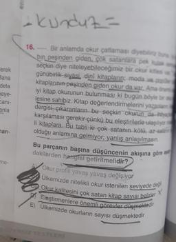 lerek
Bana
deta
eye-
cani-
anla
han-
me-
ens
+ kunduz=
16. Bir anlamda okur çatlaması diyebiliriz bun
bin peşinden giden, çok satanlara pek kulak a
seçkin diye niteleyebileceğimiz bir okur kitlesi ver
günübirlik siyasi, dinî kitapların; moda ve popiller
kitaplarının peşinden giden okur da var. Ama önem
iyi kitap okurunun bulunması ki bugün böyle bir oku
lesine sahibiz. Kitap değerlendirmelerini yazanlann
dergisi çıkaranların bu seçkin okurun da-ihtiyaç
karşılaması gerekir çünkü bu eleştirilerle ulaşılıyor
li kitaplara. Bu tabii ki çok satanın kötü, az-salanın
olduğu anlamına gelmiyor; yanlış anlaşılmasın.
Bu parçanın başına düşüncenin akışına göre a
dakilerden hangisi getirilmelidir?
Okur profili yavaş yavaş değişiyor
Ülkemizde nitelikli okur istenilen seviyede değil
Okur kalitesini çok satan kitap sayısı belirler
Eleştirmenlere önemli görevler düşmektedir
E) Ülkemizde okurların sayısı düşmektedir
X
EGZERSİZ TESTLERİ