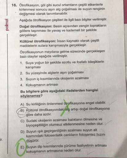 ir.
polimal
16. Ötrofikasyon, göl gibi sucul ortamların çeşitli etkenlerle
kirlenmesi sonucu aşırı alg çoğalması ile suyun renginin
değişmesi olarak tanımlanabilir.
Aşağıda ötrofikasyon çeşitleri ile ilgili bazı bilgiler verilmiştir.
Doğal ötrofikasyon: Be