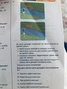 bir eşkenar
n
= |DC|
3D) = 32°
erecedir?
E) 36
DI
= m(ACD)
= 95°
derecedir?
E) 75
E doğrusal
CD
4.
Testi
Bir nehrin genişliğini hesaplamak için Nermin sırasıyla şu
işlemleri yapıyor :
• Nehrin kıyısına olabildiğince yaklaşıyor ve duruyor.
• Nehrin karşı kıyısının en yakın noktasını görecek biçim-
de şapkasını eğiyor.
. Vücudunun konumunu değiştirmeksizin sadece sağa
doğru 90° dönüyor.
Görebildiği en uzak noktaya doğru adımlarını sayıyor ve
böylece nehrin genişliğini hesaplamış oluyor.
Yukarıda bu durum resmedilmiştir.
●
Buna göre, Nermin nehrin genişliğini nasıl hesaplamış-
tır?
A) Üçgenlerin eşliğini kullanmıştır.
B) Pisagor teoremini kullanmıştır.
C) Tales teoremini kullanmıştır.
D) Açıortay özelliklerini kullanmıştır.
E) Üçgenin diklik merkezinden faydalanmıştır.
