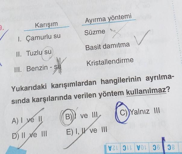 9.
Karışım
1. Çamurlu su
II. Tuzlu su
III. Benzin - su
Ayırma yöntemi
Süzme
A) I ve II
D) II ve III
Basit damıtma
Kristallendirme
Yukarıdaki karışımlardan hangilerinin ayrılma-
sında karşılarında verilen yöntem kullanılmaz?
✓
B) ve III
E) I, II ve III
C)Ya