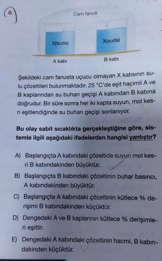 6.
X(suda)
A kabi
Cam fanus
X(suda)
B kabi
Şekildeki cam fanusta uçucu olmayan X katısının su-
lu çözeltileri bulunmaktadır. 25 °C'de eşit hacimli A ve
B kaplarından su buharı geçişi A kabından B kabina
doğrudur. Bir süre sonra her iki kapta suyun, mol kes