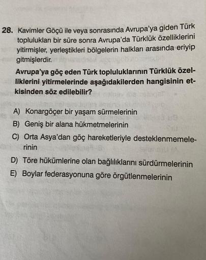 28. Kavimler Göçü ile veya sonrasında Avrupa'ya giden Türk
toplulukları bir süre sonra Avrupa'da Türklük özelliklerini
yitirmişler, yerleştikleri bölgelerin halkları arasında eriyip
gitmişlerdir.
Avrupa'ya göç eden Türk topluluklarının Türklük özel-
likler