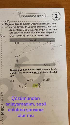 350.
MRC AKADEMİ
T
2
****
39. A noktasında bulunan Özgür'ün kumsaldaki yürü-
me hızı 8 m/dk. dir. Özgür'ün anayoldaki hızı 10 m/
dk dır. Özgür B ile C arasında uygun bir noktada
ana yola çıkıp oradan da C noktasına ulaşacaktır.
|BC| = 100 m ve |AB| = 10 m