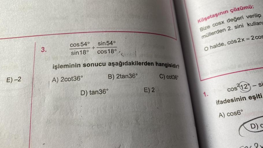 E) -2
3.
cos 54°
sin 18°
+
sin 54°
cos 18°
SIG
işleminin sonucu aşağıdakilerden hangisidir?
A) 2cot36°
B) 2tan36°
C) cot36°
D) tan36°
E) 2
Köşetaşının çözümü:
Bize cosx değeri verilip
müllerden 2. sini kullan
O halde, cos2x = 2 cos
1.
cos 12-si
ifadesinin