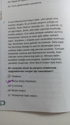 Testokul
8
4.
D) Kişisel bir
E) Tanık göstermeden yararlanma
Avukat Mehmet Emir Bey'e baktı, yüzü gergin ama
solukları düzgün. İki yıl önceki yangının yuttuğu evi
hatırladı. Aram Usta'nın oturduğu evi... Az yukarıda, üç
yol ağzındaydı. Şimdi, arta kalan yı