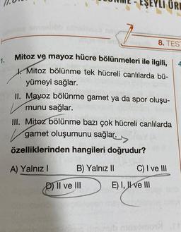 1.
8. TEST
Mitoz ve mayoz hücre bölünmeleri ile ilgili,
Mitoz bölünme tek hücreli canlılarda bü-
yümeyi sağlar.
II. Mayoz bölünme gamet ya da spor oluşu-
munu sağlar.
III. Mitoz bölünme bazı çok hücreli canlılarda
gamet oluşumunu sağlar.
özelliklerinden hangileri doğrudur?
A) Yalnız I
ŞEYLI ÜRE
B) Yalnız II
D) II ve III
C) I ve III
E) I, II ve III
4