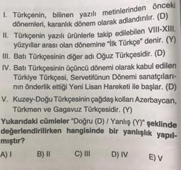 I. Türkçenin, bilinen yazılı metinlerinden önceki
dönemleri, karanlık dönem olarak adlandırılır. (D)
II. Türkçenin yazılı ürünlerle takip edilebilen VIII-XIII.
yüzyıllar arası olan dönemine "İlk Türkçe" denir. (Y)
III. Batı Türkçesinin diğer adı Oğuz Türkçesidir. (D)
IV. Batı Türkçesinin üçüncü dönemi olarak kabul edilen
Türkiye Türkçesi, Servetifünun Dönemi sanatçıları-
nın önderlik ettiği Yeni Lisan Hareketi ile başlar. (D)
V. Kuzey-Doğu Türkçesinin çağdaş kolları Azerbaycan,
Türkmen ve Gagavuz Türkçesidir. (Y)
Yukarıdaki cümleler "Doğru (D) / Yanlış (Y)" şeklinde
değerlendirilirken hangisinde bir yanlışlık yapıl-
mıştır?
A) I
B) II
C) III
D) IV
E) V