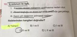 10. iç solunum ile ilgili,
I. Kandaki oksijen miktarının azalmasına neden olur.
II.-Alveel boşluğu ve alveol kılcalları arasında gerçekleşir.
III. Kanın pH değerinin artmasını sağlar.
ifadelerinden hangileri doğrudur?
A) Yalnız I
B) I ve II
D) II ve III
C) I ve III
E) I, II ve III