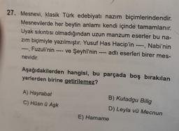 27. Mesnevi, klasik Türk edebiyatı nazım biçimlerindendir.
Mesnevilerde her beytin anlamı kendi içinde tamamlanır.
Uyak sıkıntısı olmadığından uzun manzum eserler bu na-
zım biçimiyle yazılmıştır. Yusuf Has Hacip'in ----, Nabi'nin
---, Fuzuli'nin ve Şeyhî'nin ---- adlı eserleri birer mes-
nevidir.
Aşağıdakilerden hangisi, bu parçada boş bırakılan
yerlerden birine getirilemez?
A) Hayrabat
C) Hüsn ü Aşk
B) Kutadgu Bilig
D) Leyla vü Mecnun
E) Harname