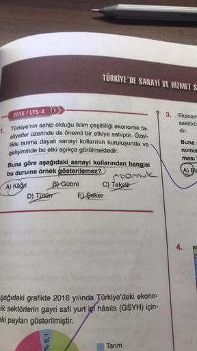 2015/LYS-4
TÜRKİYE'DE SANAYİ VE HİZMET S
1. Türkiye'nin sahip olduğu iklim çeşitliliği ekonomik fa-
aliyetler üzerinde de önemli bir etkiye sahiptir. Özel-
likle tarıma dayalı sanayi kollarının kuruluşunda ve-
gelişiminde bu etki açıkça görülmektedir.
Buna