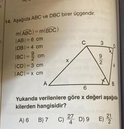 14. Aşağıda ABC ve DBC birer üçgendir.
m(ABC) = m(BDC)
|AB| = 6 cm
|DB| = 4 cm
|BC| = 2 cm
|CD|=3 cm
|AC| = x cm
A
X
B) 7
C
alen
3
9
2
D
4
B
6
Yukarıda verilenlere göre x değeri aşağıda
kilerden hangisidir?
A) 6
C) 27 D) 9 E) 21212
4