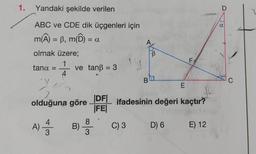 1.
Yandaki şekilde verilen
ABC ve CDE dik üçgenleri için
m(Â) = ß, m(Ô) =
olmak üzere;
1
4
tana =
4
A) 1/3
= α
ve tanß = 3
B)
Y
E
olduğuna göre DF ifadesinin değeri kaçtır?
|FE|
8
3
B
C) 3
B
F
D) 6
E) 12
O
α