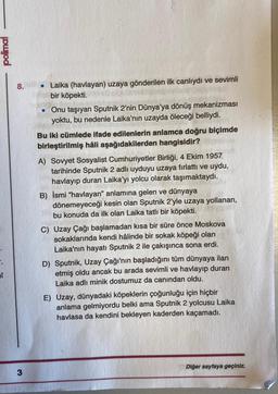 polimal
8.
3
●
Laika (havlayan) uzaya gönderilen ilk canlıydı ve sevimli
bir köpekti.
Onu taşıyan Sputnik 2'nin Dünya'ya dönüş mekanizması
yoktu, bu nedenle Laika'nın uzayda öleceği belliydi.
Bu iki cümlede ifade edilenlerin anlamca doğru biçimde
birleştirilmiş hâli aşağıdakilerden hangisidir?
A) Sovyet Sosyalist Cumhuriyetler Birliği, 4 Ekim 1957
tarihinde Sputnik 2 adlı uyduyu uzaya fırlattı ve uydu,
havlayıp duran Laika'yı yolcu olarak taşımaktaydı.
B) İsmi "havlayan" anlamına gelen ve dünyaya
dönemeyeceği kesin olan Sputnik 2'yle uzaya yollanan,
bu konuda da ilk olan Laika tatlı bir köpekti.
C) Uzay Çağı başlamadan kısa bir süre önce Moskova
sokaklarında kendi hâlinde bir sokak köpeği olan
Laika'nın hayatı Sputnik 2 ile çakışınca sona erdi.
D) Sputnik, Uzay Çağı'nın başladığını tüm dünyaya ilan
etmiş oldu ancak bu arada sevimli ve havlayıp duran
Laika adlı minik dostumuz da canından oldu.
E) Uzay, dünyadaki köpeklerin çoğunluğu için hiçbir
anlama gelmiyordu belki ama Sputnik 2 yolcusu Laika
havlasa da kendini bekleyen kaderden kaçamadı.
Diğer sayfaya geçiniz.