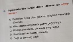 4. Aşağıdakilerden hangisi destan dönemi için söyle-
nemez?
A) Destanlara konu olan çekirdek olayların yaşandığı
dönemdir.
B) Mitler, destan döneminde yazıya geçirilmiştir.
C) Mitolojik unsurlar bu dönemde oluşmuştur.
D) Kavmî özellikler hayata hâkimdir.
E) Doğa ve yaşam iç içedir.