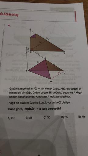 de Kenarortay
40
4.
B
B
A) 20
G
G
B) 25
A'
G ağırlık merkezi, m(C) = 40° olmak üzere, ABC dik üçgeni bi-
çimindeki bir kâğıt, G den geçen BD doğrusu boyunca A köşe-
sinden katlandığında, A noktası A' noktasına geliyor.
C
Kâğıt bir düzlem üzerine konuluyor