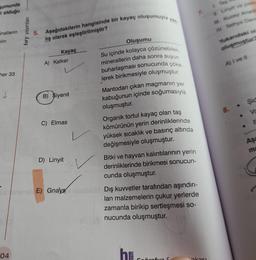 Sumunda
li olduğu
inallerin
erin
her 33
↓
04
bry yayınları
5. Aşağıdakilerin hangisinde bir kayaç oluşumuyla y
lış olarak eşleştirilmiştir?
Kayaç
A) Kalker
B) Siyenit
C) Elmas
D) Linyit
Oluşumu
Su içinde kolayca çözünebilen
minerallerin daha sonra suyun
buharlaşması sonucunda çöke
lerek birikmesiyle oluşmuştur.
Mantodan çıkan magmanın yer
kabuğunun içinde soğumasıyla
oluşmuştur.
Organik tortul kayaç olan taş
kömürünün yerin derinliklerinde
yüksek sıcaklık ve basınç altında
değişmesiyle oluşmuştur.
Bitki ve hayvan kalıntılarının yerin
derinliklerinde birikmesi sonucun-
cunda oluşmuştur.
E) Gnays nonüm Dış kuvvetler tarafından aşındırı-
lan malzemelerin çukur yerlerde
zamanla birikip sertleşmesi so-
nucunda oluşmuştur.
h
cărofyn S
akası
Tas
I
Linyit ve petre
III Kuzey Anade
IV Tethys Deni
Yukarıdaki ol
oluşmuştur?
A) I ve II
şid
Vo
Aşa
ma