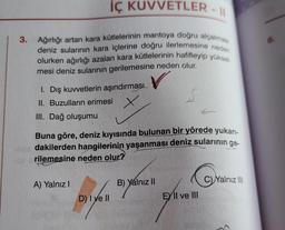 3.
İÇ KUVVETLER -
Ağırlığı artan kara kütlelerinin mantoya doğru alçalması
deniz sularının kara içlerine doğru ilerlemesine neden
olurken ağırlığı azalan kara kütlelerinin hafifleyip yüksel
mesi deniz sularının gerilemesine neden olur.
I. Dış kuvvetlerin aşındırması
II. Buzulların erimesi
III. Dağ oluşumu
Buna göre, deniz kıyısında bulunan bir yörede yukarı-
dakilerden hangilerinin yaşanması deniz sularının ge-
rilemesine neden olur?
A) Yalnız I
D) I ve II
S
B) Yalnız II
EY II ve III
Yalnız III