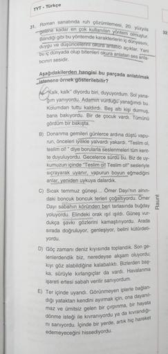 TYT Türkçe
31. Roman sanatında ruh çözümlemesi, 20. yüzyıla
gelene kadar en çok kullanılan yöntem olmuştur.
Bilindiği gibi bu yöntemde karakterlerin iç dünyasını,
duygu ve düşüncelerini okura anlatıcı açıklar. Yani
bu iç dünyada olup bitenleri okura anlata