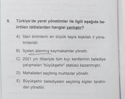 9. Türkiye'de yerel yönetimler ile ilgili aşağıda be-
lirtilen iddialardan hangisi yanlıştır?
A) İdari birimlerin en büyük taşra teşkilatı il yöne-
timleridir.
B) İlçeleri atanmış kaymakamlar yönetir.
C) 2021 yılı itibariyle tüm kıyı kentlerinin belediye
çalışmaları "büyükşehir" statüsü kazanmıştır.
D) Mahalleleri seçilmiş muhtarlar yönetir.
E) Büyükşehir belediyeleri seçilmiş kişiler tarafın-
dan yönetilir.