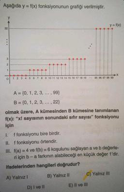 Aşağıda y = f(x) fonksiyonunun grafiği verilmiştir.
y
22
3
2
1
O
1 2 3 4 5 6 7 8 9 10 11 12 13 14 15 16 17 18 19
:
D) I ve II
y = f(x)
95 96 97 98 99
A = {0, 1, 2, 3, ..., 99}
B = {0, 1, 2, 3, ..., 22}
olmak üzere, A kümesinden B kümesine tanımlanan
f(x): "x! sayısının sonundaki sıfır sayısı" fonksiyonu
için
E) II ve III
1. f fonksiyonu bire birdir.
II. f fonksiyonu örtendir.
III. f(a) = 4 ve f(b) = 6 koşulunu sağlayan a ve b değerle-
ri için b - a farkının alabileceği en küçük değer 1'dir.
ifadelerinden hangileri doğrudur?
A) Yalnız I
B) Yalnız II
-X
C) Yalnız III